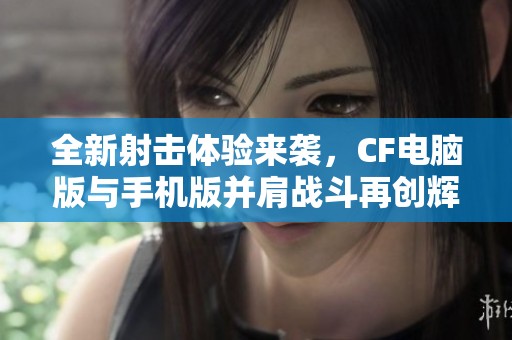 全新射击体验来袭，CF电脑版与手机版并肩战斗再创辉煌