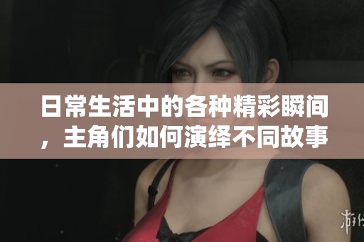 日常生活中的各种精彩瞬间，主角们如何演绎不同故事