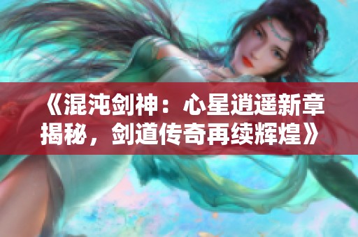 《混沌剑神：心星逍遥新章揭秘，剑道传奇再续辉煌》