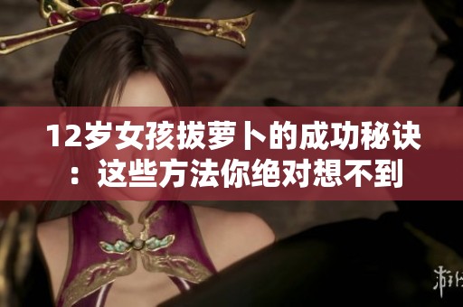 12岁女孩拔萝卜的成功秘诀：这些方法你绝对想不到