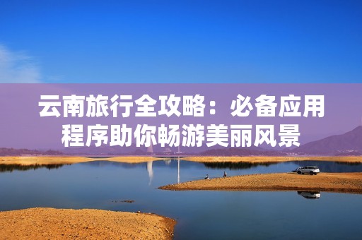 云南旅行全攻略：必备应用程序助你畅游美丽风景