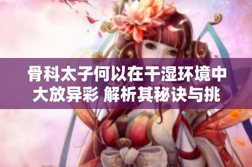 骨科太子何以在干湿环境中大放异彩 解析其秘诀与挑战