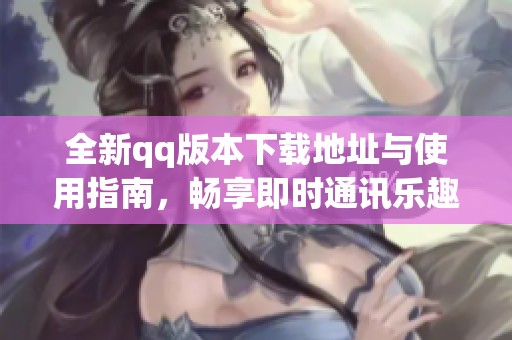 全新qq版本下载地址与使用指南，畅享即时通讯乐趣