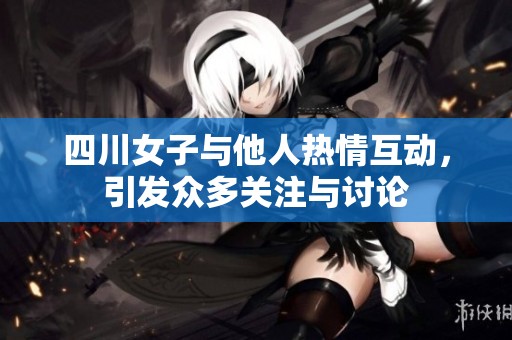 四川女子与他人热情互动，引发众多关注与讨论