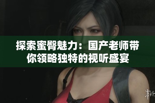 探索蜜臀魅力：国产老师带你领略独特的视听盛宴