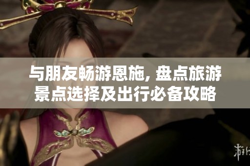 与朋友畅游恩施, 盘点旅游景点选择及出行必备攻略