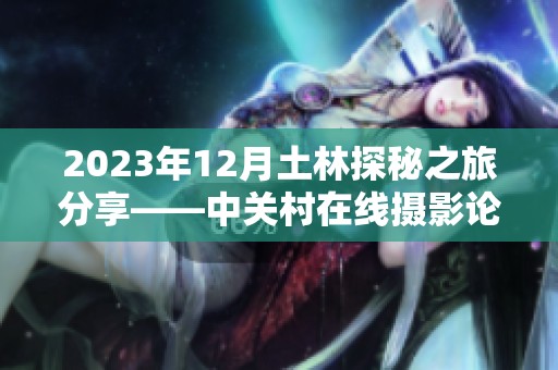 2023年12月土林探秘之旅分享——中关村在线摄影论坛精彩回顾