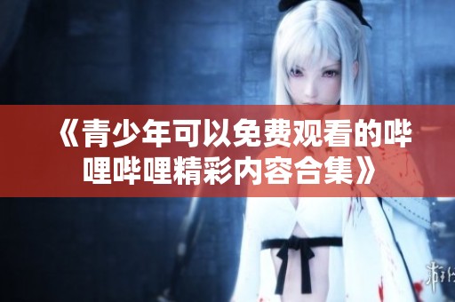 《青少年可以免费观看的哔哩哔哩精彩内容合集》