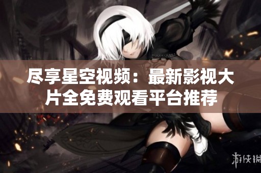 尽享星空视频：最新影视大片全免费观看平台推荐