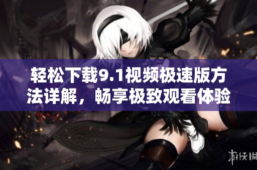 轻松下载9.1视频极速版方法详解，畅享极致观看体验