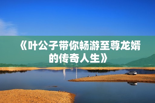 《叶公子带你畅游至尊龙婿的传奇人生》