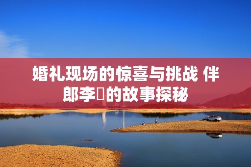 婚礼现场的惊喜与挑战 伴郎李喆的故事探秘