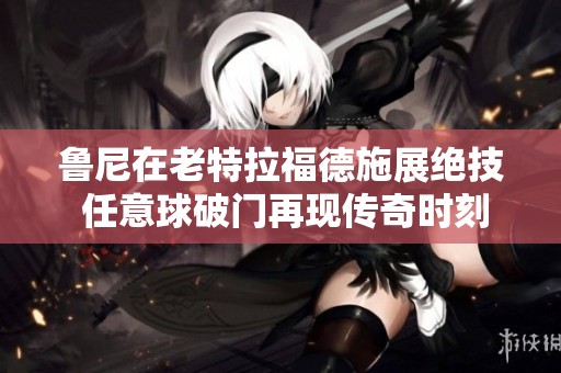 鲁尼在老特拉福德施展绝技 任意球破门再现传奇时刻