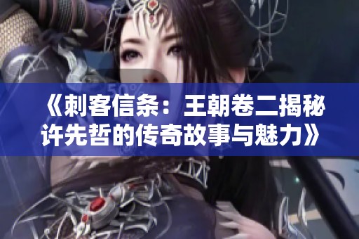 《刺客信条：王朝卷二揭秘许先哲的传奇故事与魅力》