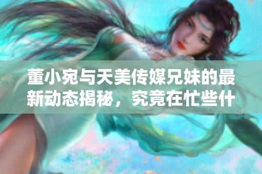 董小宛与天美传媒兄妹的最新动态揭秘，究竟在忙些什么呢