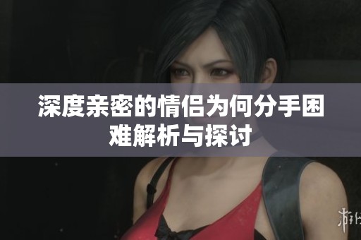 深度亲密的情侣为何分手困难解析与探讨