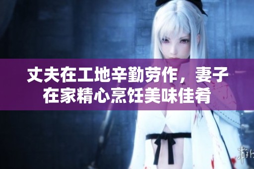 丈夫在工地辛勤劳作，妻子在家精心烹饪美味佳肴