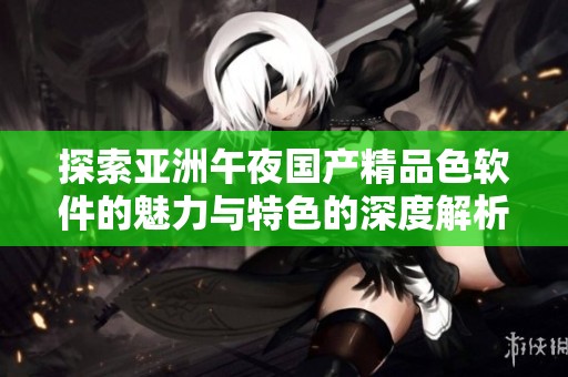 探索亚洲午夜国产精品色软件的魅力与特色的深度解析