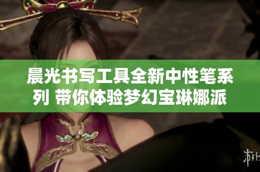 晨光书写工具全新中性笔系列 带你体验梦幻宝琳娜派对之美