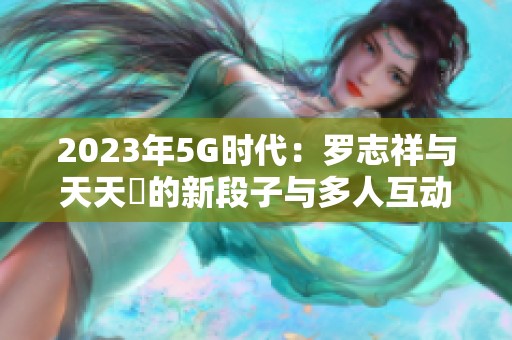 2023年5G时代：罗志祥与天天奭的新段子与多人互动揭秘