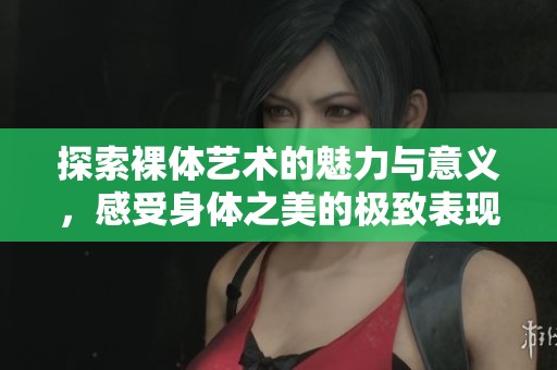 探索裸体艺术的魅力与意义，感受身体之美的极致表现