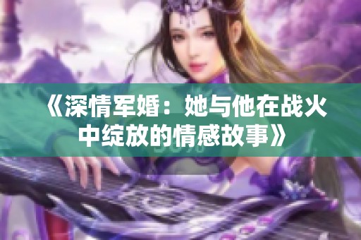 《深情军婚：她与他在战火中绽放的情感故事》