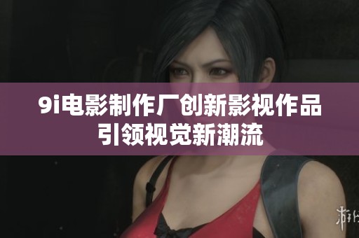 9i电影制作厂创新影视作品引领视觉新潮流