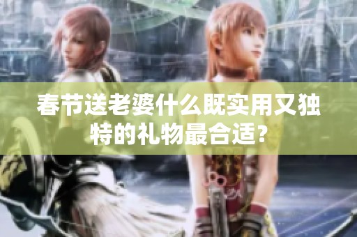 春节送老婆什么既实用又独特的礼物最合适？