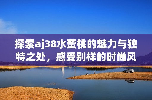 探索aj38水蜜桃的魅力与独特之处，感受别样的时尚风潮