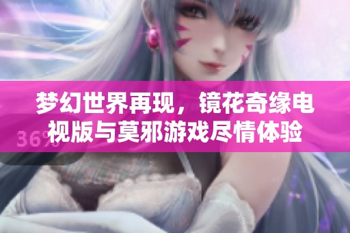 梦幻世界再现，镜花奇缘电视版与莫邪游戏尽情体验
