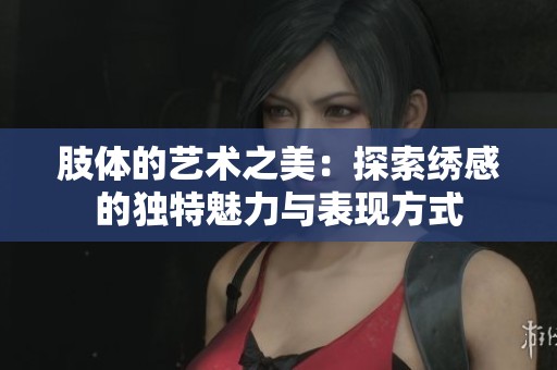 肢体的艺术之美：探索绣感的独特魅力与表现方式