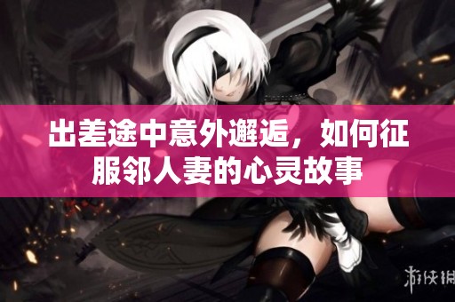 出差途中意外邂逅，如何征服邻人妻的心灵故事