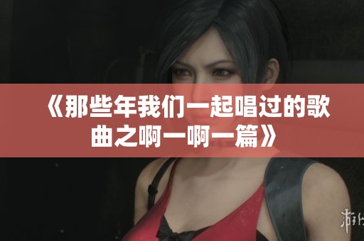 《那些年我们一起唱过的歌曲之啊一啊一篇》