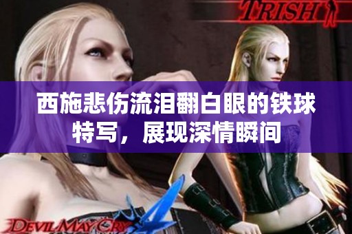 西施悲伤流泪翻白眼的铁球特写，展现深情瞬间