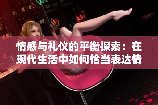 情感与礼仪的平衡探索：在现代生活中如何恰当表达情感