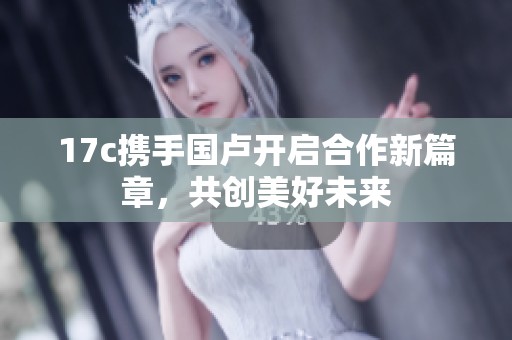 17c携手国卢开启合作新篇章，共创美好未来