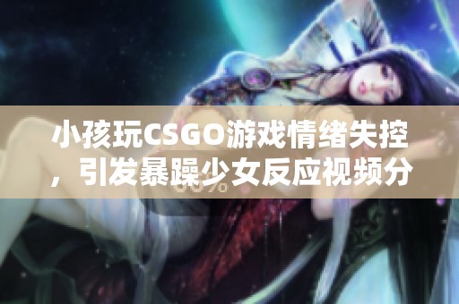 小孩玩CSGO游戏情绪失控，引发暴躁少女反应视频分享