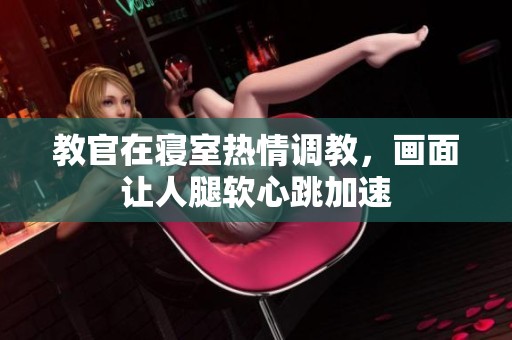 教官在寝室热情调教，画面让人腿软心跳加速