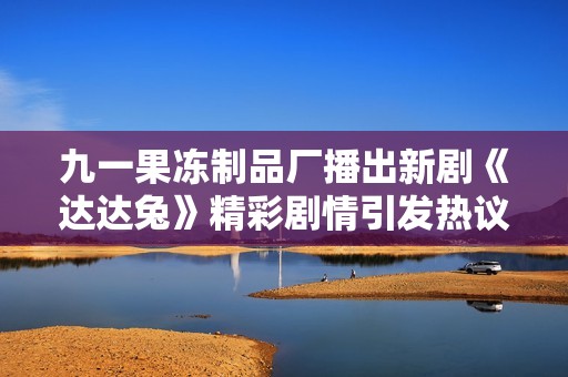 九一果冻制品厂播出新剧《达达兔》精彩剧情引发热议