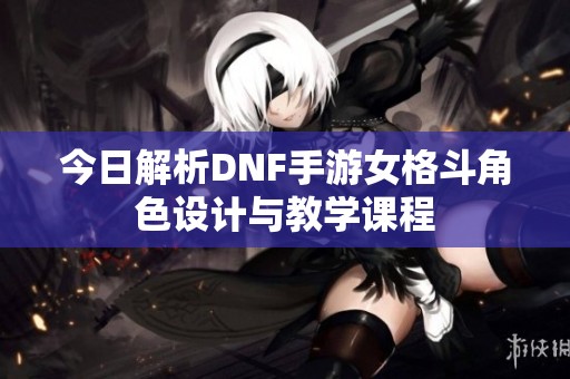 今日解析DNF手游女格斗角色设计与教学课程