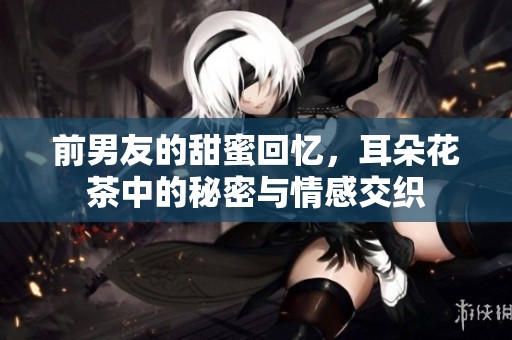 前男友的甜蜜回忆，耳朵花茶中的秘密与情感交织