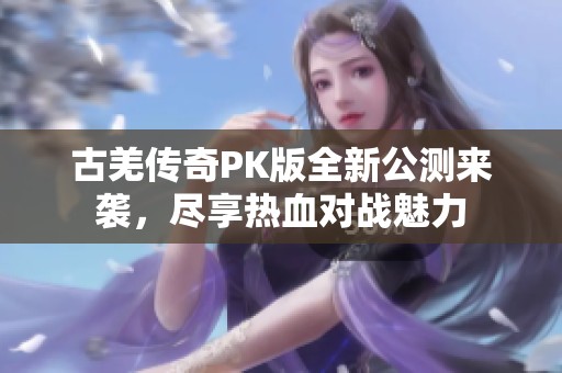 古羌传奇PK版全新公测来袭，尽享热血对战魅力