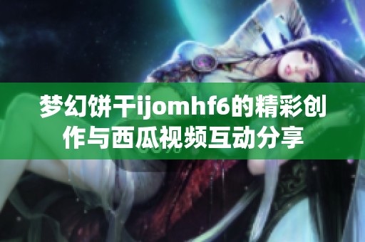 梦幻饼干ijomhf6的精彩创作与西瓜视频互动分享