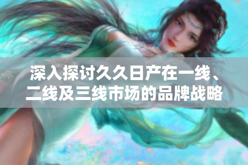 深入探讨久久日产在一线、二线及三线市场的品牌战略与发展路径