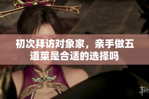 初次拜访对象家，亲手做五道菜是合适的选择吗