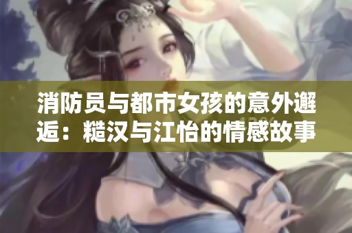 消防员与都市女孩的意外邂逅：糙汉与江怡的情感故事