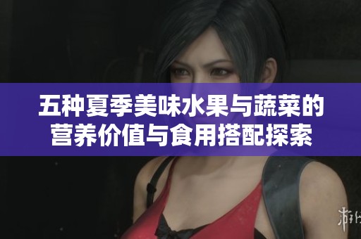 五种夏季美味水果与蔬菜的营养价值与食用搭配探索