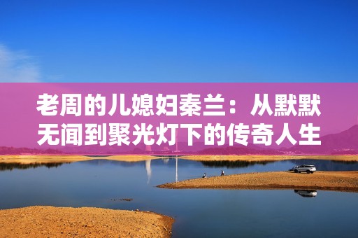 老周的儿媳妇秦兰：从默默无闻到聚光灯下的传奇人生
