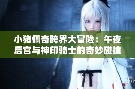 小猪佩奇跨界大冒险：午夜后宫与神印骑士的奇妙碰撞