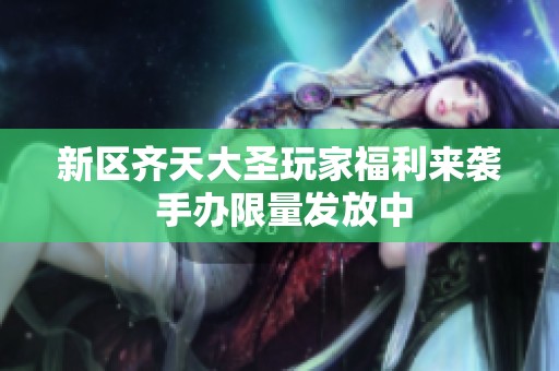 新区齐天大圣玩家福利来袭 手办限量发放中